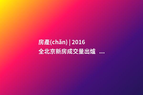 房產(chǎn) | 2016全北京新房成交量出爐， 順義漲幅最大